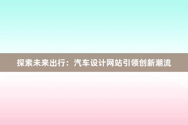 探索未来出行：汽车设计网站引领创新潮流