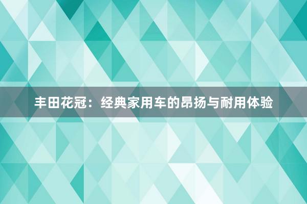 丰田花冠：经典家用车的昂扬与耐用体验